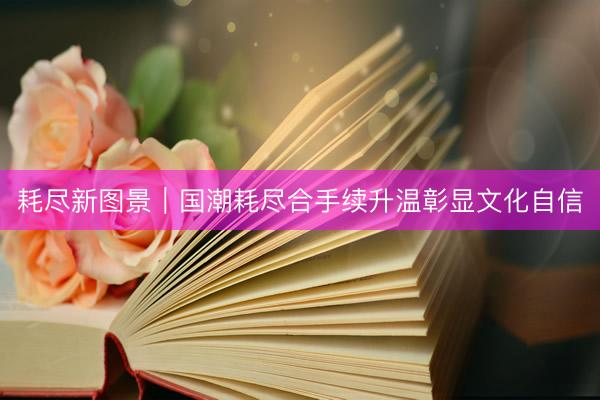 耗尽新图景｜国潮耗尽合手续升温彰显文化自信