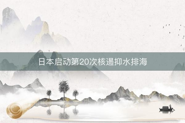 日本启动第20次核遏抑水排海