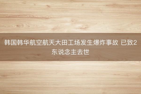 韩国韩华航空航天大田工场发生爆炸事故 已致2东说念主去世