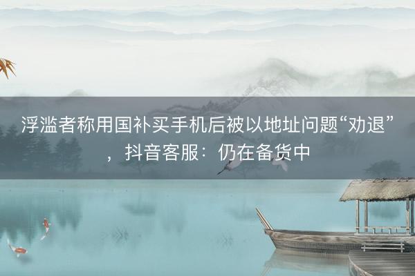 浮滥者称用国补买手机后被以地址问题“劝退”，抖音客服：仍在备货中