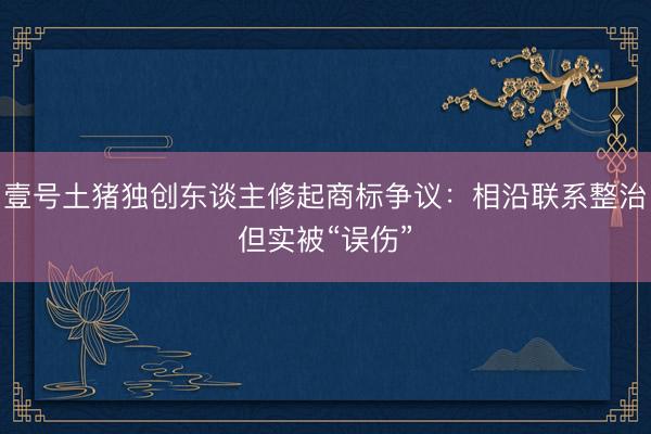 壹号土猪独创东谈主修起商标争议：相沿联系整治但实被“误伤”