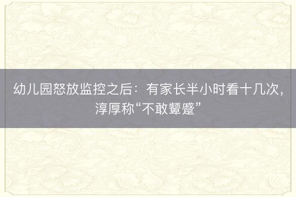 幼儿园怒放监控之后：有家长半小时看十几次，淳厚称“不敢颦蹙”