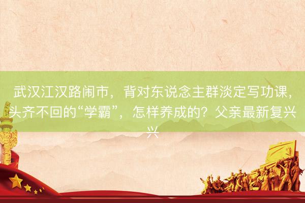 武汉江汉路闹市，背对东说念主群淡定写功课，头齐不回的“学霸”，怎样养成的？父亲最新复兴