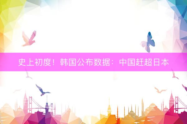 史上初度！韩国公布数据：中国赶超日本