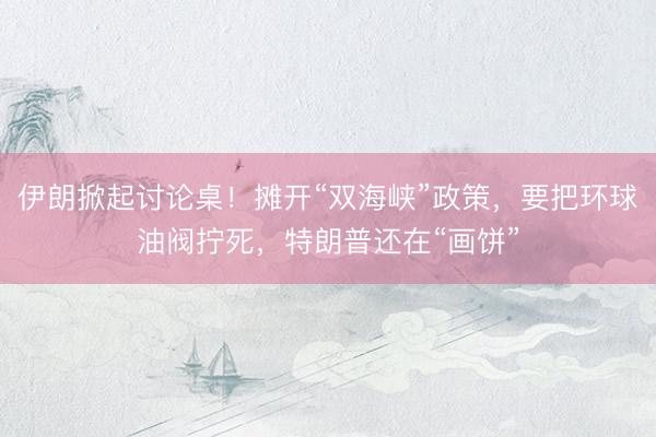 伊朗掀起讨论桌！摊开“双海峡”政策，要把环球油阀拧死，特朗普还在“画饼”