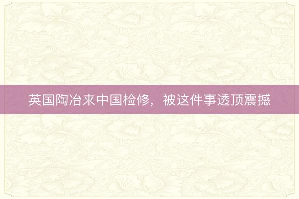 英国陶冶来中国检修，被这件事透顶震撼