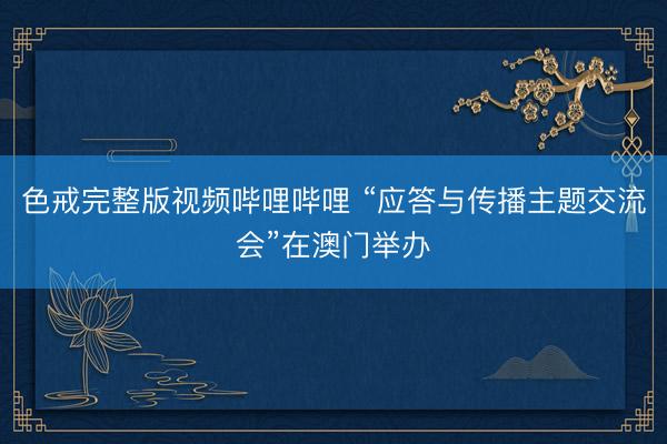 色戒完整版视频哔哩哔哩 “应答与传播主题交流会”在澳门举办