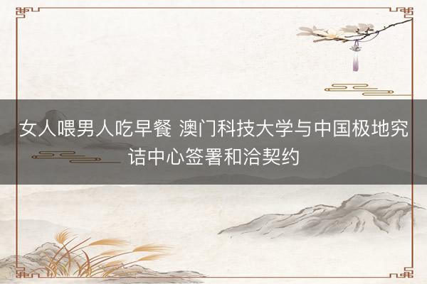 女人喂男人吃早餐 澳门科技大学与中国极地究诘中心签署和洽契约