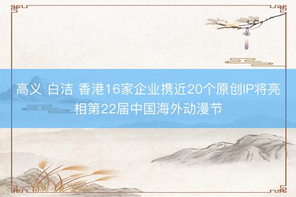 高义 白洁 香港16家企业携近20个原创IP将亮相第22届中国海外动漫节