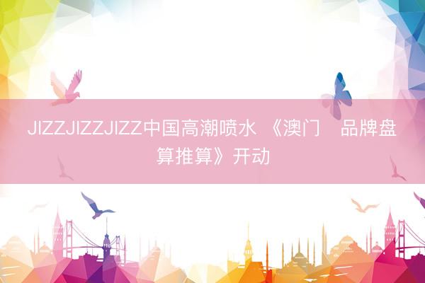 JIZZJIZZJIZZ中国高潮喷水 《澳门✦品牌盘算推算》开动