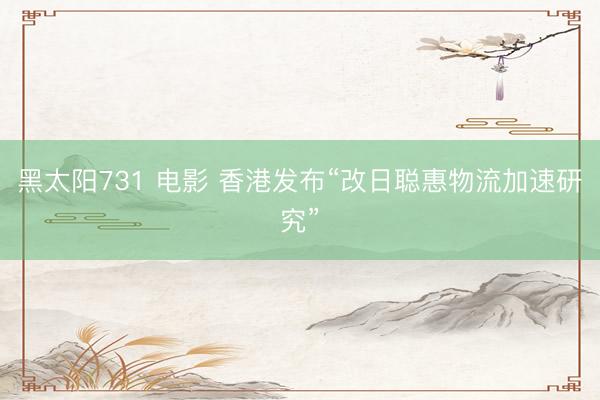 黑太阳731 电影 香港发布“改日聪惠物流加速研究”