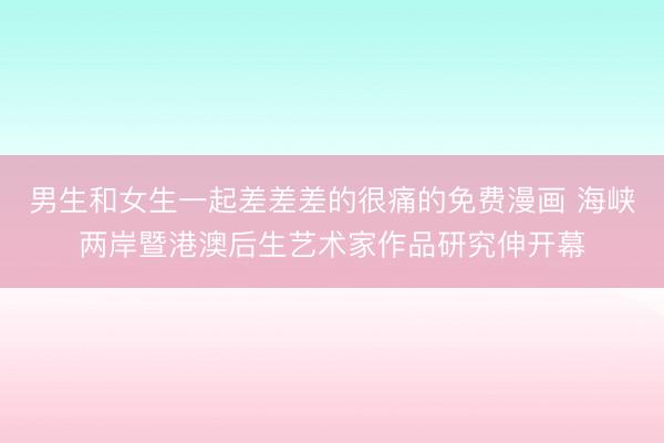 男生和女生一起差差差的很痛的免费漫画 海峡两岸暨港澳后生艺术家作品研究伸开幕