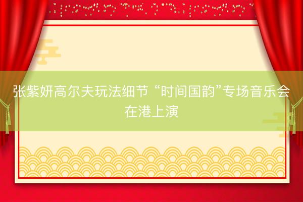 张紫妍高尔夫玩法细节 “时间国韵”专场音乐会在港上演