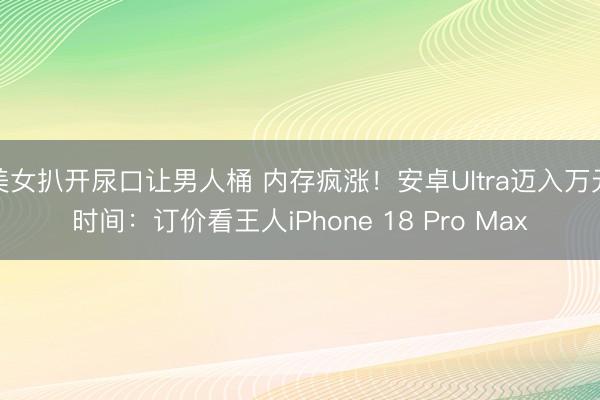 美女扒开尿口让男人桶 内存疯涨！安卓Ultra迈入万元时间：订价看王人iPhone 18 Pro Max