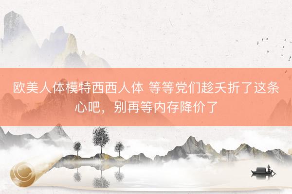 欧美人体模特西西人体 等等党们趁夭折了这条心吧，别再等内存降价了