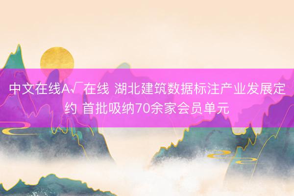 中文在线А√在线 湖北建筑数据标注产业发展定约 首批吸纳70余家会员单元
