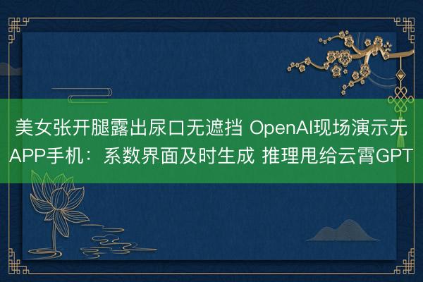 美女张开腿露出尿口无遮挡 OpenAI现场演示无APP手机：系数界面及时生成 推理甩给云霄GPT