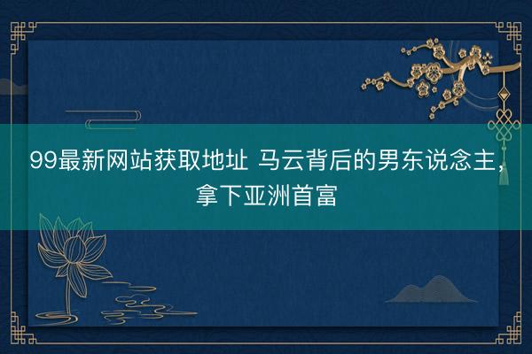 99最新网站获取地址 马云背后的男东说念主，拿下亚洲首富