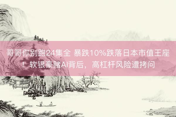 哥哥你别跑24集全 暴跌10%跌落日本市值王座！软银豪赌AI背后，高杠杆风险遭拷问