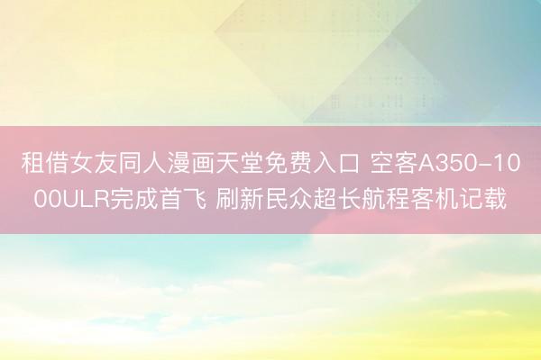 租借女友同人漫画天堂免费入口 空客A350-1000ULR完成首飞 刷新民众超长航程客机记载