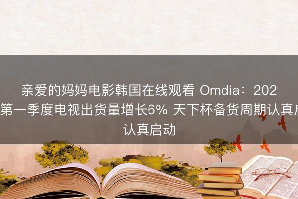 亲爱的妈妈电影韩国在线观看 Omdia：2026年第一季度电视出货量增长6% 天下杯备货周期认真启动
