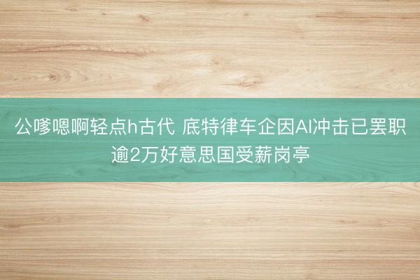 公嗲嗯啊轻点h古代 底特律车企因AI冲击已罢职逾2万好意思国受薪岗亭