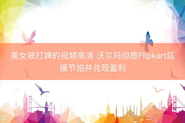 美女被打牌的视频高清 沃尔玛但愿Flipkart延缓节拍并兑现盈利