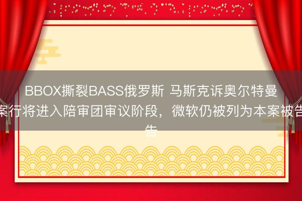 BBOX撕裂BASS俄罗斯 马斯克诉奥尔特曼案行将进入陪审团审议阶段，微软仍被列为本案被告