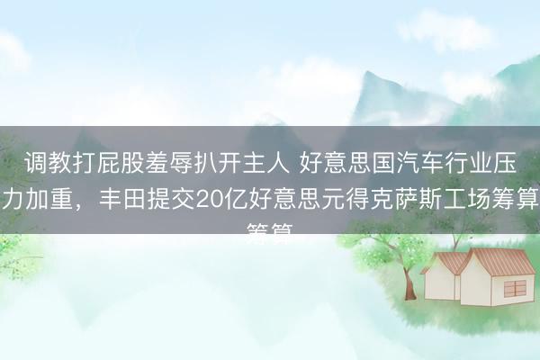 调教打屁股羞辱扒开主人 好意思国汽车行业压力加重，丰田提交20亿好意思元得克萨斯工场筹算