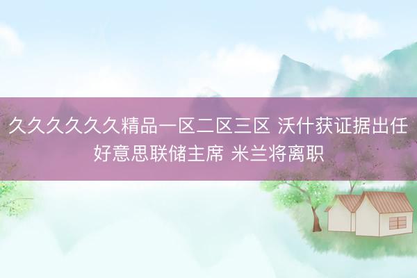 久久久久久久精品一区二区三区 沃什获证据出任好意思联储主席 米兰将离职