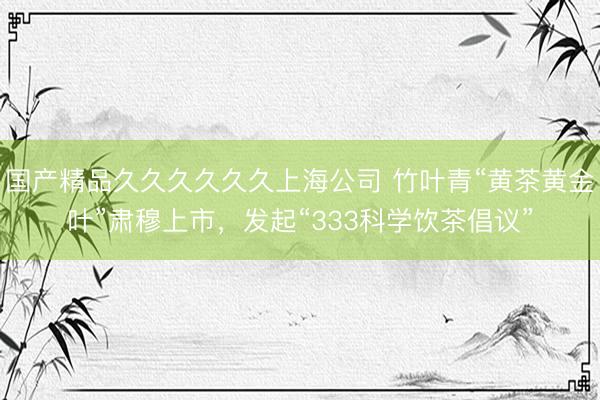 国产精品久久久久久久上海公司 竹叶青“黄茶黄金叶”肃穆上市，发起“333科学饮茶倡议”