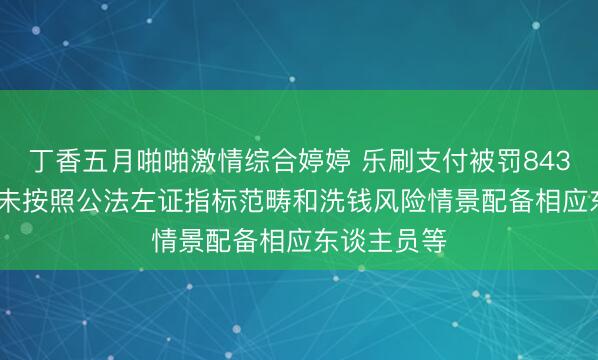 丁香五月啪啪激情综合婷婷 乐刷支付被罚843.95万元：未按照公法左证指标范畴和洗钱风险情景配备相应东谈主员等