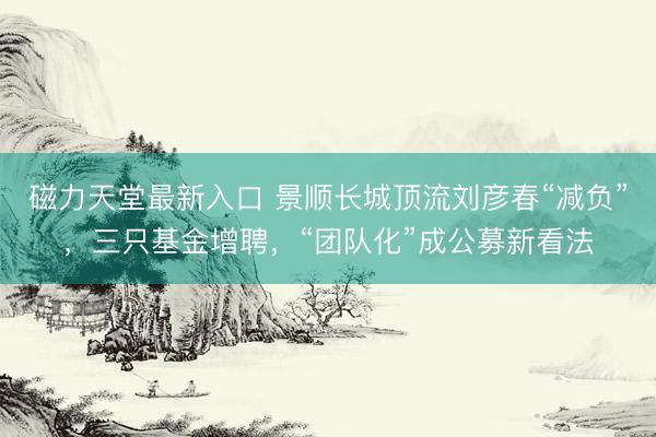 磁力天堂最新入口 景顺长城顶流刘彦春“减负”，三只基金增聘，“团队化”成公募新看法