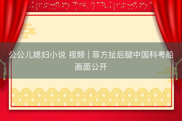 公公儿媳妇小说 视频 | 菲方扯后腿中国科考船画面公开