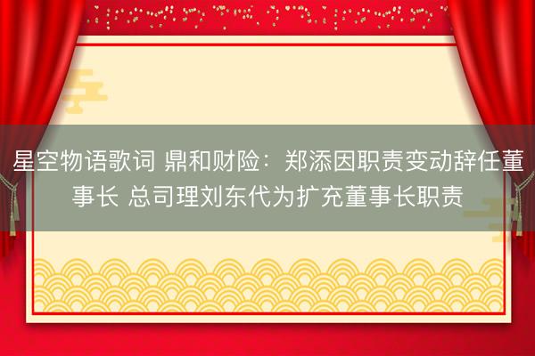 星空物语歌词 鼎和财险：郑添因职责变动辞任董事长 总司理刘东代为扩充董事长职责