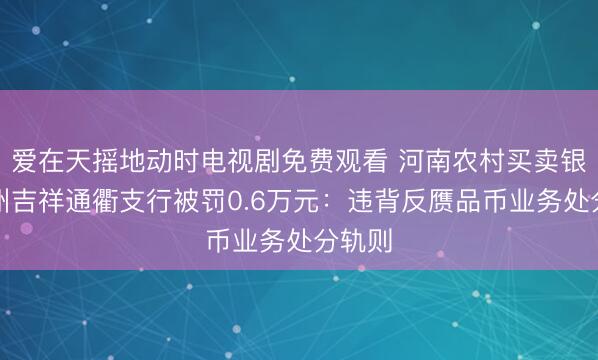 爱在天摇地动时电视剧免费观看 河南农村买卖银行郑州吉祥通衢支行被罚0.6万元：违背反赝品币业务处分轨则