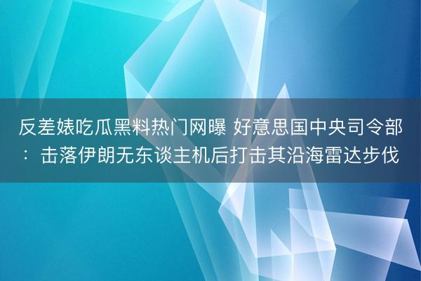反差婊吃瓜黑料热门网曝 好意思国中央司令部：击落伊朗无东谈主机后打击其沿海雷达步伐