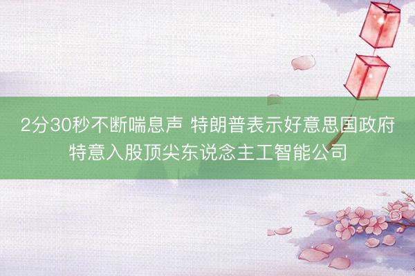 2分30秒不断喘息声 特朗普表示好意思国政府特意入股顶尖东说念主工智能公司