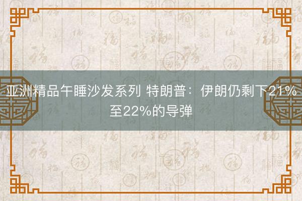 亚洲精品午睡沙发系列 特朗普：伊朗仍剩下21%至22%的导弹