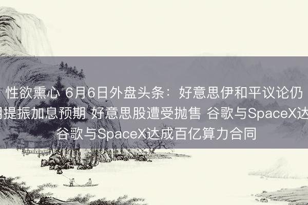 性欲熏心 6月6日外盘头条：好意思伊和平议论仍陷僵局 非农证明提振加息预期 好意思股遭受抛售 谷歌与SpaceX达成百亿算力合同