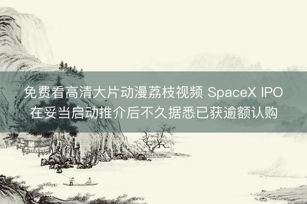 免费看高清大片动漫荔枝视频 SpaceX IPO在妥当启动推介后不久据悉已获逾额认购