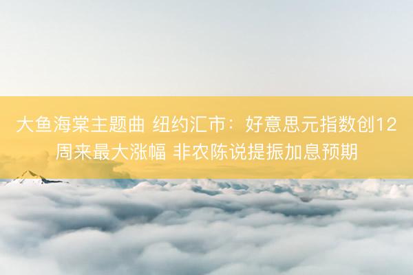 大鱼海棠主题曲 纽约汇市：好意思元指数创12周来最大涨幅 非农陈说提振加息预期