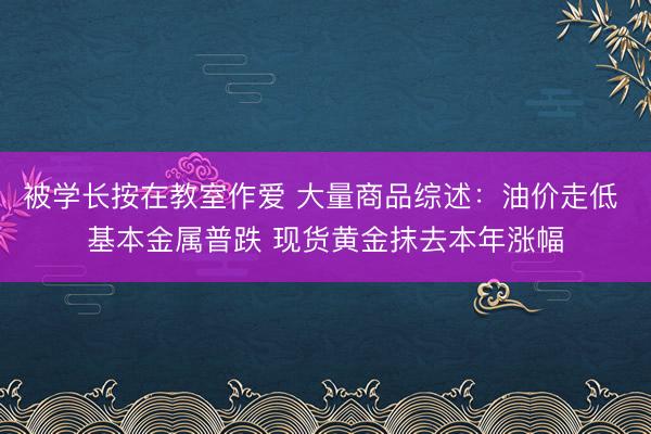 被学长按在教室作爱 大量商品综述：油价走低 基本金属普跌 现货黄金抹去本年涨幅
