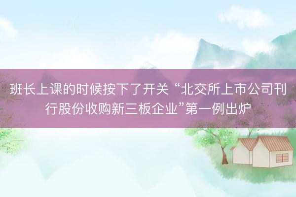 班长上课的时候按下了开关 “北交所上市公司刊行股份收购新三板企业”第一例出炉