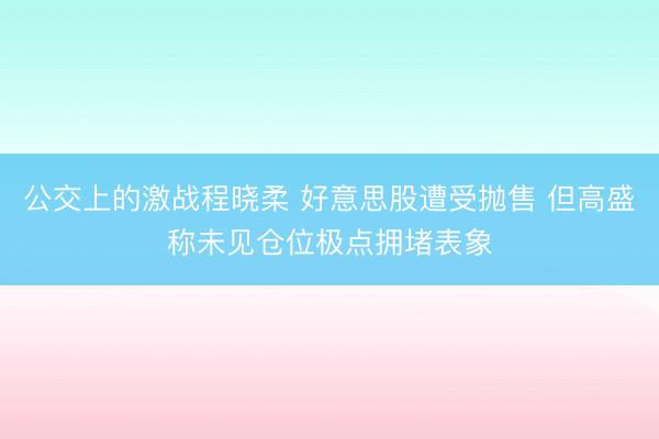 公交上的激战程晓柔 好意思股遭受抛售 但高盛称未见仓位极点拥堵表象