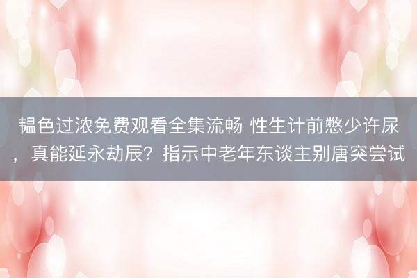 韫色过浓免费观看全集流畅 性生计前憋少许尿，真能延永劫辰？指示中老年东谈主别唐突尝试