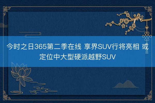 今时之日365第二季在线 享界SUV行将亮相 或定位中大型硬派越野SUV