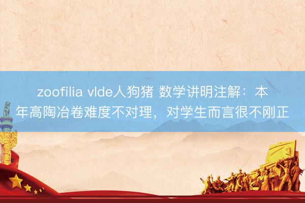 zoofilia vlde人狗猪 数学讲明注解：本年高陶冶卷难度不对理，对学生而言很不刚正