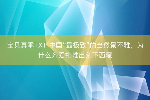 宝贝真乖TXT 中国“最极致”的当然景不雅，为什么齐爱扎堆出刻下西藏