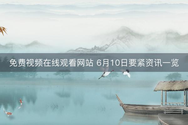 免费视频在线观看网站 6月10日要紧资讯一览